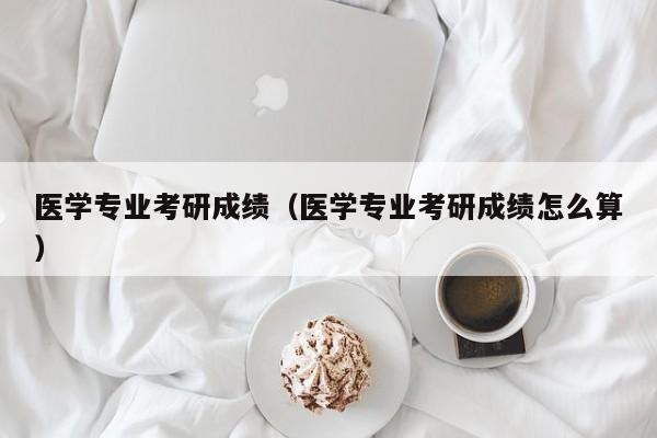 医学专业考研成绩（医学专业考研成绩怎么算）