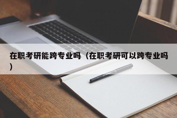 在职考研能跨专业吗（在职考研可以跨专业吗）