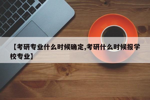 【考研专业什么时候确定,考研什么时候报学校专业】