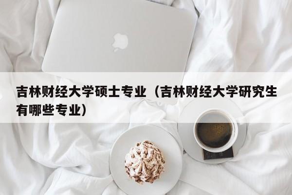 吉林财经大学硕士专业（吉林财经大学研究生有哪些专业）
