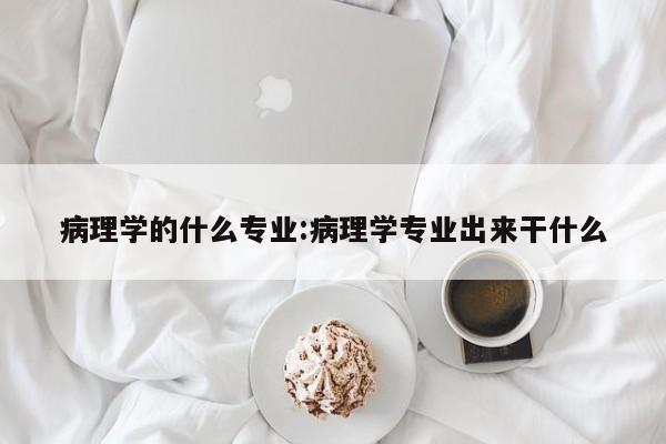 病理学的什么专业:病理学专业出来干什么