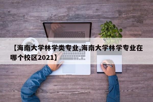 【海南大学林学类专业,海南大学林学专业在哪个校区2021】