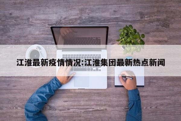 江淮最新疫情情况:江淮集团最新热点新闻