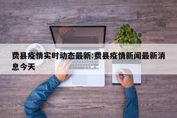 费县疫情实时动态最新:费县疫情新闻最新消息今天