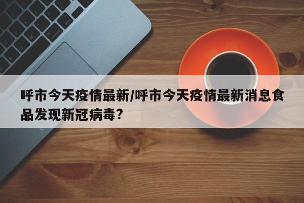 呼市今天疫情最新/呼市今天疫情最新消息食品发现新冠病毒?