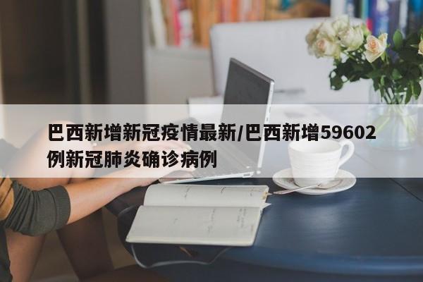 巴西新增新冠疫情最新/巴西新增59602例新冠肺炎确诊病例