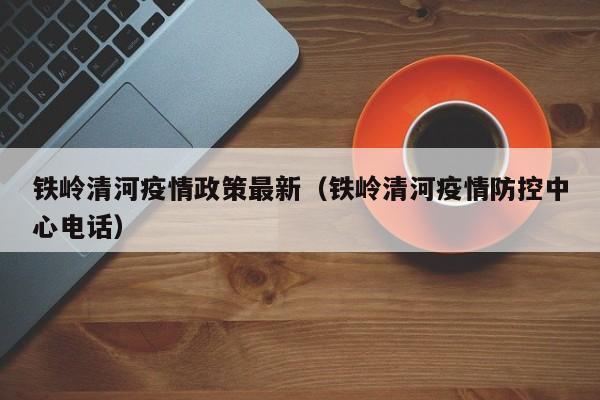 铁岭清河疫情政策最新（铁岭清河疫情防控中心电话）