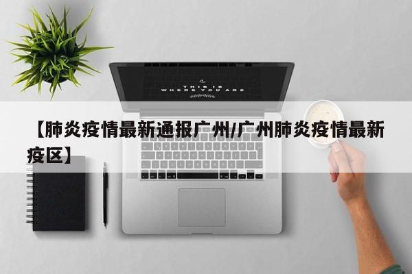 【肺炎疫情最新通报广州/广州肺炎疫情最新疫区】