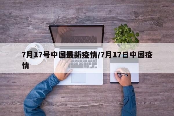 7月17号中国最新疫情/7月17日中国疫情