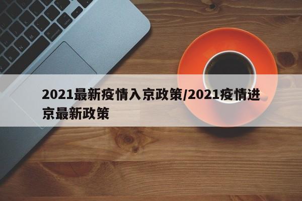 2021最新疫情入京政策/2021疫情进京最新政策