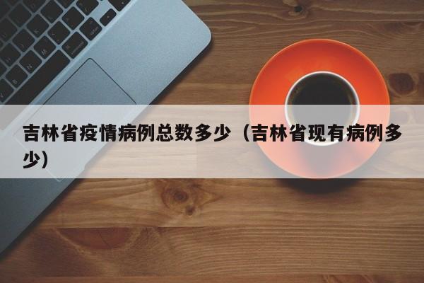 吉林省疫情病例总数多少（吉林省现有病例多少）