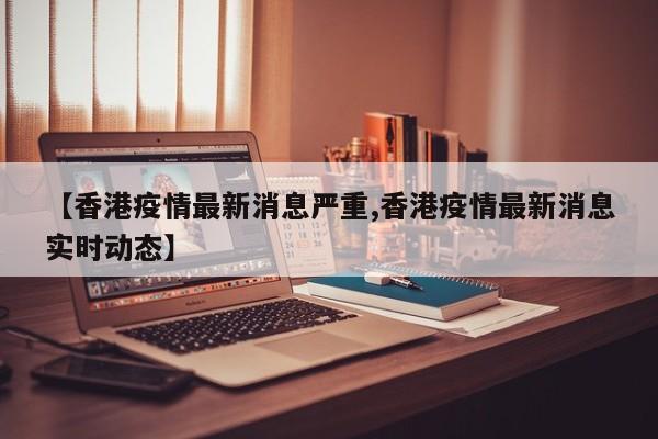 【香港疫情最新消息严重,香港疫情最新消息实时动态】