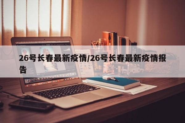 26号长春最新疫情/26号长春最新疫情报告