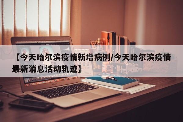 【今天哈尔滨疫情新增病例/今天哈尔滨疫情最新消息活动轨迹】