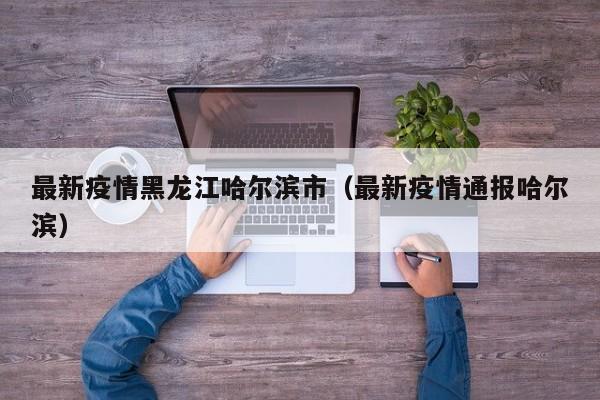 最新疫情黑龙江哈尔滨市（最新疫情通报哈尔滨）
