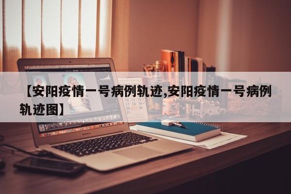 【安阳疫情一号病例轨迹,安阳疫情一号病例轨迹图】