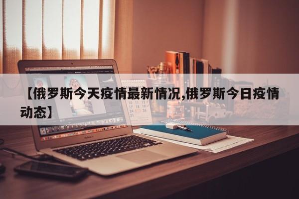 【俄罗斯今天疫情最新情况,俄罗斯今日疫情动态】