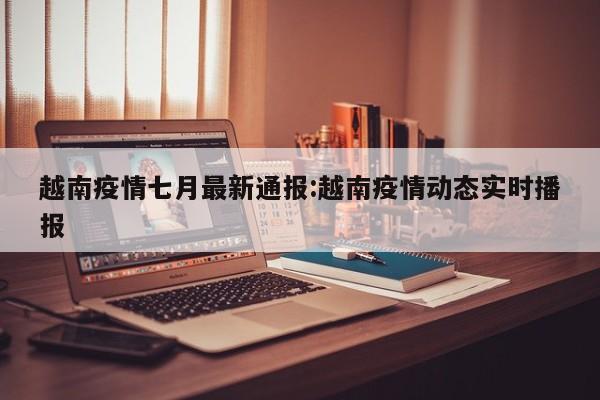 越南疫情七月最新通报:越南疫情动态实时播报