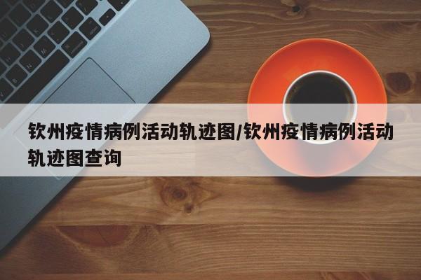 钦州疫情病例活动轨迹图/钦州疫情病例活动轨迹图查询