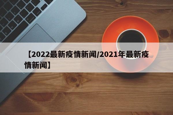 【2022最新疫情新闻/2021年最新疫情新闻】