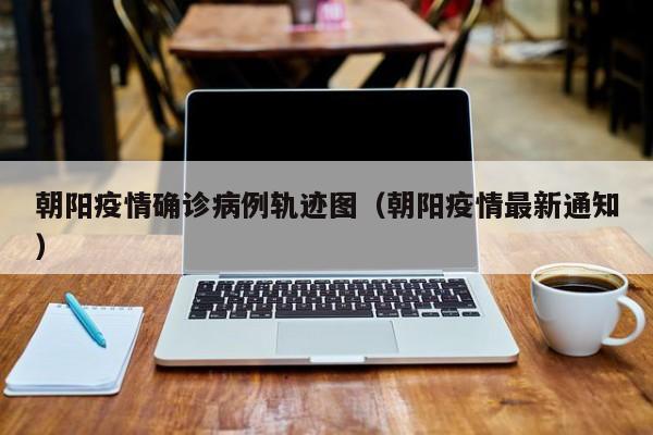 朝阳疫情确诊病例轨迹图（朝阳疫情最新通知）