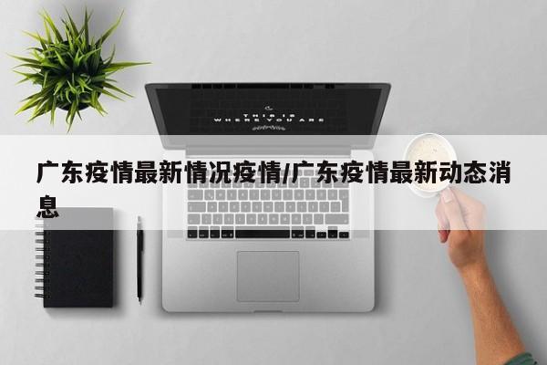 广东疫情最新情况疫情/广东疫情最新动态消息