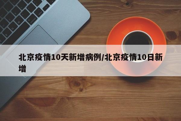 北京疫情10天新增病例/北京疫情10日新增