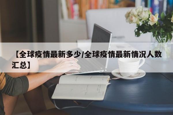 【全球疫情最新多少/全球疫情最新情况人数汇总】