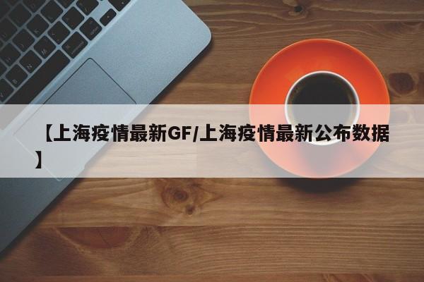 【上海疫情最新GF/上海疫情最新公布数据】