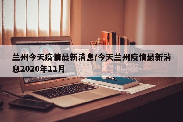 兰州今天疫情最新消息/今天兰州疫情最新消息2020年11月