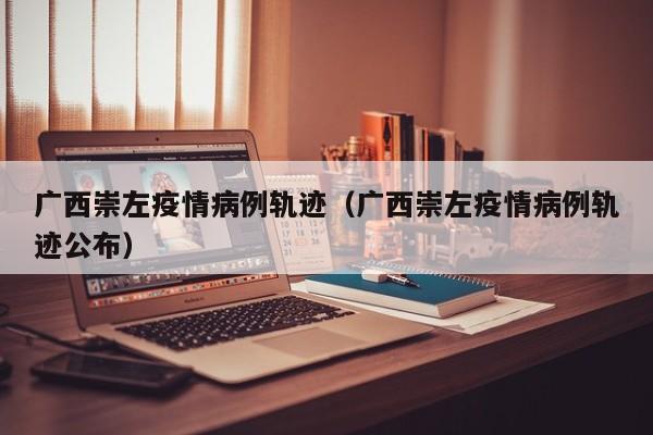 广西崇左疫情病例轨迹（广西崇左疫情病例轨迹公布）