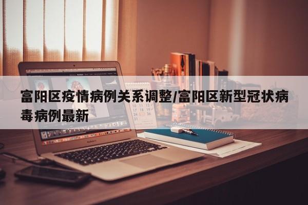 富阳区疫情病例关系调整/富阳区新型冠状病毒病例最新