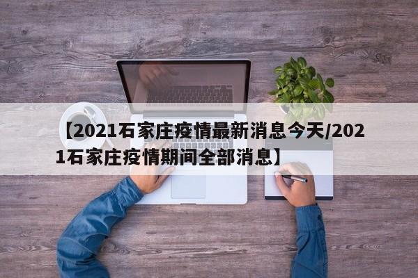 【2021石家庄疫情最新消息今天/2021石家庄疫情期间全部消息】