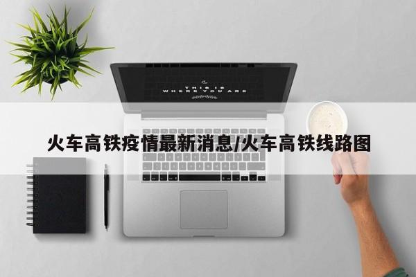 火车高铁疫情最新消息/火车高铁线路图