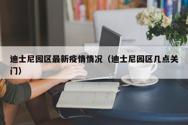 迪士尼园区最新疫情情况（迪士尼园区几点关门）