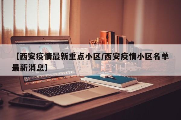【西安疫情最新重点小区/西安疫情小区名单最新消息】