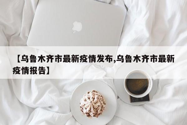 【乌鲁木齐市最新疫情发布,乌鲁木齐市最新疫情报告】