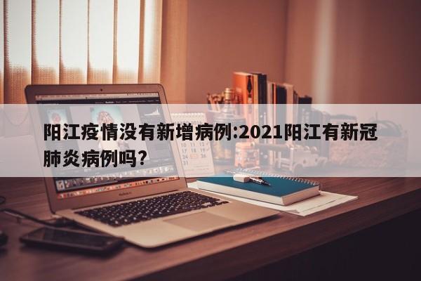 阳江疫情没有新增病例:2021阳江有新冠肺炎病例吗?