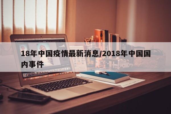 18年中国疫情最新消息/2018年中国国内事件