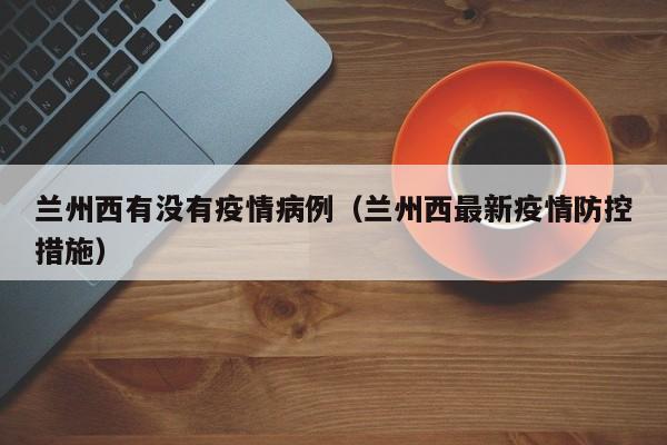 兰州西有没有疫情病例(兰州西最新疫情防控措施)