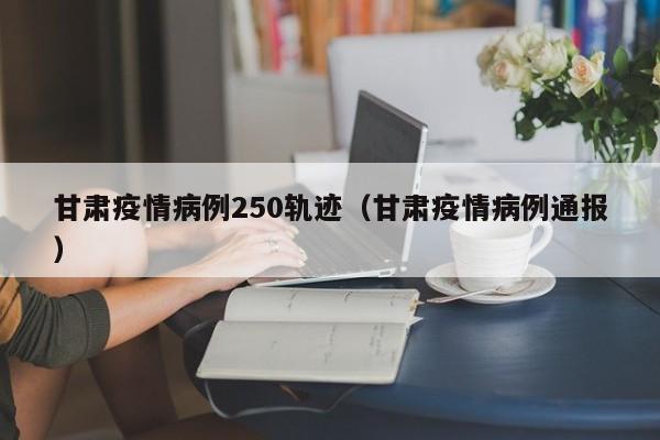 甘肃疫情病例250轨迹(甘肃疫情病例通报)