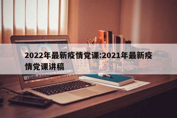 2022年最新疫情党课:2021年最新疫情党课讲稿