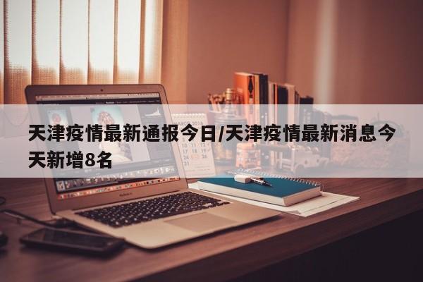 天津疫情最新通报今日/天津疫情最新消息今天新增8名