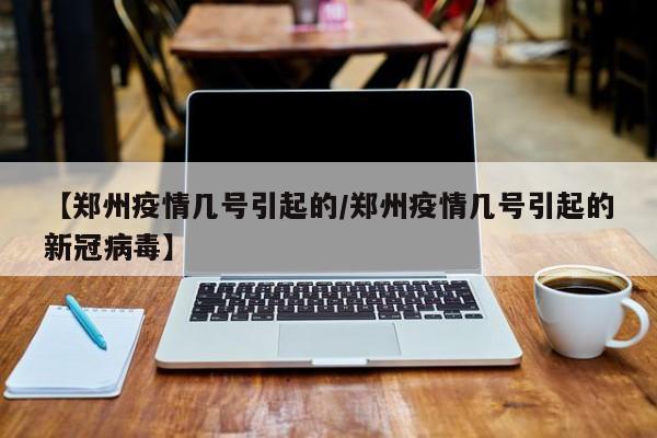 【郑州疫情几号引起的/郑州疫情几号引起的新冠病毒】