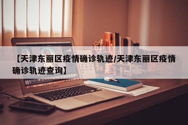 【天津东丽区疫情确诊轨迹/天津东丽区疫情确诊轨迹查询】
