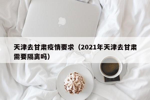 天津去甘肃疫情要求(2021年天津去甘肃需要隔离吗)