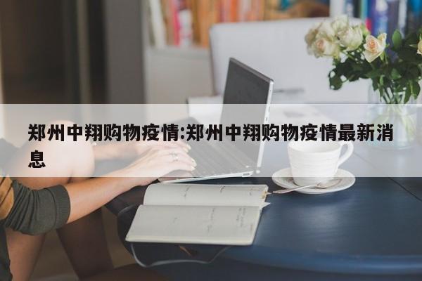 郑州中翔购物疫情:郑州中翔购物疫情最新消息