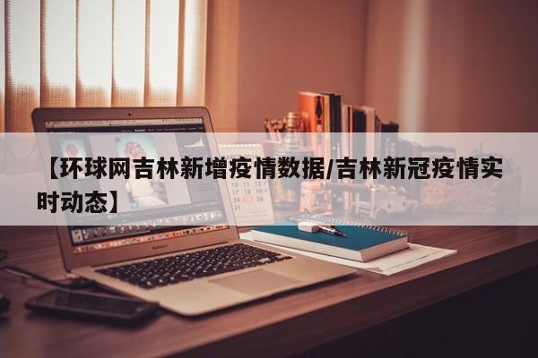 【环球网吉林新增疫情数据/吉林新冠疫情实时动态】