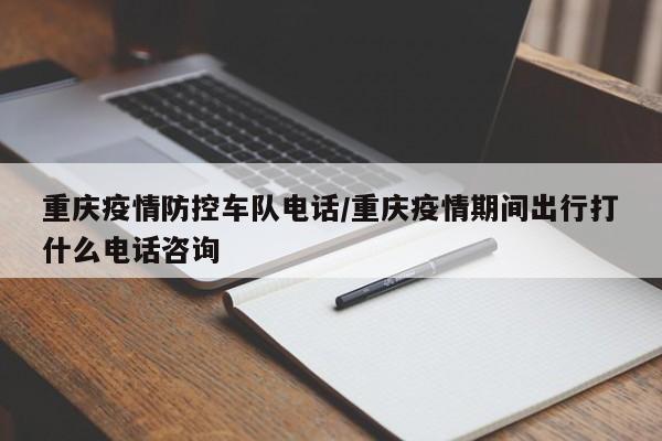 重庆疫情防控车队电话/重庆疫情期间出行打什么电话咨询