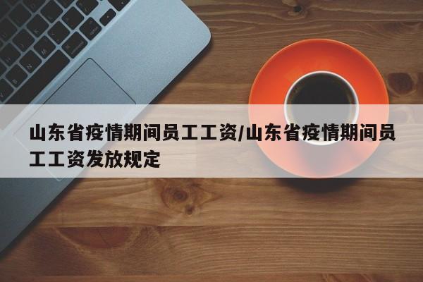 山东省疫情期间员工工资/山东省疫情期间员工工资发放规定